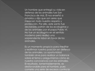 Un hombre que entregó su vida en
defensa de los animales fue San
Francisco de Asís. Él nos enseñó a
amarlos y dijo que son seres que
merecen todo nuestro respeto y
protección. Por ello, este santo fue
declarado patrón de los ecologistas y
de los animales por el papa Pablo VI.
No fue un ecologista en el sentido
moderno pero realizó una
sorprendente labor en favor de los
animales.

Es un momento propicio para meditar
y reafirmar nuestra posición en defensa
de los animales. La oportunidad
también sirve para realizar un balance
sobre el tema y preguntarnos cómo es
nuestra convivencia con los animales.
El resultado, lamentablemente, es
desfavorable para el hombre, pues
comete una serie de excesos contra la
 