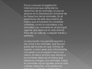 Pocos conocen la legislación
internacional que defiende los
derechos de los animales, la que se
plasma en la Declaración Universal de
los Derechos de los Animales. En el
preámbulo de este documento se
indica que el hombre ha cometido
crímenes contra la naturaleza y los
animales y se convierte en el principal
agente que destruye la vida animal.
Para ello se vale de cualquier medio y
pretexto.

La educación nos permite respetar y
dar amor a los animales, que forman
parte del mundo en que vivimos. El
respeto a estos seres esta íntimamente
vinculado con el respeto hacia uno
mismo. Es decir: el trato que damos a
los hombres debe ser el mismo que
debemos otorgar a los animales. Todos
los animales nacen iguales ante la vida
y tienen derechos –a la existencia,
 