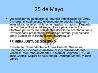 25 de Mayo
• Los cabildantes aceptaron la renuncia indeclinable del Virrey
Cisneros, el cual, aceptó el descontento popular hacia su
investidura; los jefes militares le negaban su apoyo. Después
de muchos artilugios del síndico Leiva para coartar los
objetivos patriotas, los cabildantes decidieron aceptar la Junta
revolucionaria presentada, avalada por firmas, y respaldada
por el pueblo en la Plaza, quedó integrada la:
PRIMERA JUNTA DE GOBIERNO
Presidente: Comandante de Armas Cornelio Saavedra
Secretarios: Doctores Juan José Paso y Mariano Moreno
Vocales: Pbro. Manuel Alberti, Dr. Manuel Belgrano, Dr. Juan
José Castelli, Miguel de Azcuénaga, Domingo Matheu y Juan
Larrea
 