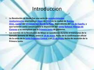 Introduccion
• La Revolución de Mayo fue una serie de acontecimientos
revolucionarios ocurridos en mayo de 1810 en la ciudad de Buenos
Aires, capital del Virreinato del Río de la Plata, dependiente del rey de España, y
que tuvieron como consecuencia la deposición del virrey Baltasar Hidalgo de
Cisneros y su reemplazo por la Primera Junta de gobierno.
• Los eventos de la Revolución de Mayo se sucedieron durante el transcurso de la
llamada Semana de Mayo, entre el 18 de mayo, fecha de la confirmación oficial
de la caída de la Junta Suprema Central, y el 25 de mayo, fecha de asunción de la
Primera Junta.
 