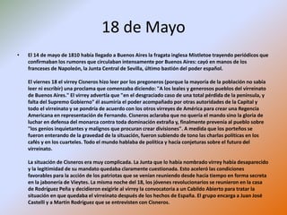 18 de Mayo
• El 14 de mayo de 1810 había llegado a Buenos Aires la fragata inglesa Mistletoe trayendo periódicos que
confirmaban los rumores que circulaban intensamente por Buenos Aires: cayó en manos de los
franceses de Napoleón, la Junta Central de Sevilla, último bastión del poder español.
El viernes 18 el virrey Cisneros hizo leer por los pregoneros (porque la mayoría de la población no sabía
leer ni escribir) una proclama que comenzaba diciendo: "A los leales y generosos pueblos del virreinato
de Buenos Aires." El virrey advertía que "en el desgraciado caso de una total pérdida de la península, y
falta del Supremo Gobierno" él asumiría el poder acompañado por otras autoridades de la Capital y
todo el virreinato y se pondría de acuerdo con los otros virreyes de América para crear una Regencia
Americana en representación de Fernando. Cisneros aclaraba que no quería el mando sino la gloria de
luchar en defensa del monarca contra toda dominación extraña y, finalmente prevenía al pueblo sobre
"los genios inquietantes y malignos que procuran crear divisiones". A medida que los porteños se
fueron enterando de la gravedad de la situación, fueron subiendo de tono las charlas políticas en los
cafés y en los cuarteles. Todo el mundo hablaba de política y hacía conjeturas sobre el futuro del
virreinato.
La situación de Cisneros era muy complicada. La Junta que lo había nombrado virrey había desaparecido
y la legitimidad de su mandato quedaba claramente cuestionada. Esto aceleró las condiciones
favorables para la acción de los patriotas que se venían reuniendo desde hacía tiempo en forma secreta
en la jabonería de Vieytes. La misma noche del 18, los jóvenes revolucionarios se reunieron en la casa
de Rodríguez Peña y decidieron exigirle al virrey la convocatoria a un Cabildo Abierto para tratar la
situación en que quedaba el virreinato después de los hechos de España. El grupo encarga a Juan José
Castelli y a Martín Rodríguez que se entrevisten con Cisneros.
 