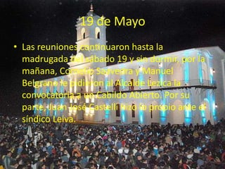 19 de Mayo
• Las reuniones continuaron hasta la
madrugada del sábado 19 y sin dormir, por la
mañana, Cornelio Saavedra y Manuel
Belgrano le pidieron al Alcalde Lezica la
convocatoria a un Cabildo Abierto. Por su
parte, Juan José Castelli hizo lo propio ante el
síndico Leiva.
 