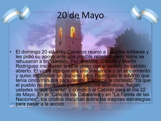 20 de Mayo
• El domingo 20 el virrey Cisneros reunió a los jefes militares y
les pidió su apoyo ante una posible rebelión, pero todos se
rehusaron a brindárselo. Por la noche, Castelli y Martín
Rodríguez insistieron ante el virrey con el pedido de cabildo
abierto. El virrey dijo que era una insolencia y un atrevimiento
y quiso improvisar un discurso pero Rodríguez le advirtió que
tenía cinco minutos para decidir. Cisneros le contestó "Ya que
el pueblo no me quiere y el ejército me abandona, hagan
ustedes lo que quieran" y convocó al Cabildo para el día 22
de Mayo. En el "Café de los Catalanes y en "La Fonda de las
Naciones", los criollos discutían sobre las mejores estrategias
para pasar a la acción
 