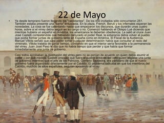 22 de Mayo• Ya desde temprano fueron llegando los "cabildantes". De los 450 invitados sólo concurrieron 251.
También estaba presente una "barra" entusiasta. En la plaza, French, Beruti y los infernales esperan las
novedades. La cosa se fue calentando hasta que empezaron los discursos, que durarán unas cuatro
horas, sobre si el virrey debía seguir en su cargo o no. Comenzó hablando el Obispo Lué diciendo que
mientras hubiera un español en América, los americanos le deberían obediencia. Le salió al cruce Juan
José Castelli contestándole que habiendo caducado el poder Real, la soberanía debía volver al pueblo
que podía formar juntas de gobierno tanto en España como en América. El Fiscal de la Audiencia,
Manuel Villota señaló que para poder tomar cualquier determinación había que consultar al resto del
virreinato. Villota trataba de ganar tiempo, confiando en que el interior sería favorable a la permanencia
del virrey. Juan José Paso le dijo que no había tiempo que perder y que había que formar
inmediatamente una junta de gobierno.
Casi todos aprobaban la destitución del virrey pero no se ponían de acuerdo en quien debía asumir el
poder y por qué medios. Castelli propuso que fuera el pueblo a través del voto quien eligiese una junta
de gobierno; mientras que el jefe de los Patricios, Cornelio Saavedra, era partidario de que el nuevo
gobierno fuera organizado directamente por el Cabildo. El problema radicaba en que los miembros del
Cabildo, muchos de ellos españoles, seguían apoyando al virrey.
 