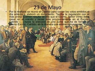 23 de Mayo
• Por la mañana se reunió el Cabildo para contar los votos emitidos el
día anterior y elaboró un documento: "hecha la regulación con el
más prolijo examen resulta de ella que el Excmo. Señor Virrey debe
cesar en el mando y recae éste provisoriamente en el Excmo.
Cabildo (...) hasta la erección de una Junta que ha de formar el
mismo Excmo. Cabildo, en la manera que estime conveniente”.
•
 