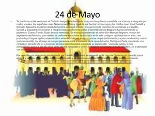 24 de Mayo• Se confirmaron las versiones: el Cabildo designó efectivamente una junta de gobierno presidida por el virrey e integrada por
cuatro vocales: los españoles Juan Nepomuceno Solá y José de los Santos Inchaurregui y los criollos Juan José Castelli y
Cornelio Saavedra, burlando absolutamente la voluntad popular. Esto provocó la reacción de las milicias y el pueblo.
Castelli y Saavedra renunciaron a integrar esta junta Muchos como el coronel Manuel Belgrano fueron perdiendo la
paciencia. Cuenta Tomás Guido en sus memorias "En estas circunstancias el señor Don Manuel Belgrano, mayor del
regimiento de Patricios, que vestido de uniforme escuchaba la discusión en la sala contigua, reclinado en un sofá, casi
postrado por largas vigilias observando la indecisión de sus amigos, púsose de pie súbitamente y a paso acelerado y con el
rostro encendido por el fuego de sangre generosa entró al comedor de la casa del señor Rodríguez Peña y lanzando una
mirada en derredor de sí, y poniendo la mano derecha sobre la cruz de su espada dijo: "Juro a la patria y a mis
compañeros, que si a las tres de la tarde del día inmediato el virrey no hubiese renunciado, a fe de caballero, yo le derribaré
con mis armas."
Por la noche una delegación encabezada por Castelli y Saavedra se presentó en la casa de Cisneros con cara de pocos
amigos y logró su renuncia. La Junta quedó disuelta y se convocó nuevamente al Cabildo para la mañana siguiente.
 