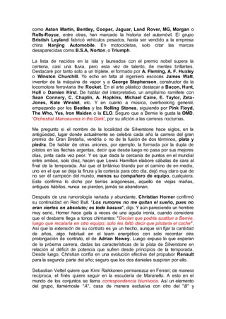 como Aston Martin, Bentley, Cooper, Jaguar, Land Rover, MG, Morgan o
Rolls-Royce, entre otras, han marcado la historia del automóvil. El grupo
Bristish Leyland fabricó vehículos pesados, hasta ser vendido a la empresa
china Nanjing Automobile. En motocicletas, solo citar las marcas
desaparecidas como B.S.A, Norton, o Triumph.
La lista de nacidos en la isla y laureados con el premio nobel supera la
centena, casi una lluvia, pero esta vez de talento, de mentes brillantes.
Destacaré por tanto solo a un triplete, el formado por A. Fleming, A. F. Huxley
o Winston Churchill. Yo echo en falta al ingeniero escocés James Watt,
inventor de la máquina de vapor y a George Stephenson, constructor de la
locomotora ferroviaria the Rocket. En el arte plástico destacar a Bacon, Hunt,
Holl o Damien Hirst. De hablar del interpretativo, un amplísimo ramillete con
Sean Connery, C. Chaplin, A. Hopkins, Michael Caine, E. Taylor, Zeta-
Jones, Kate Winslet, etc. Y en cuanto a música, overbooking general,
empezando por los Beatles y los Rolling Stones, siguiendo por Pink Floyd,
The Who, Yes, Iron Maiden o la ELO. Seguro que a Bernie le gusta la OMD,
'Orchestral Manoeuvres in the Dark', por su afición a las carreras nocturnas.
Me pregunto si el nombre de la localidad de Silverstone hace siglos, en la
antigüedad, lugar donde actualmente se celebra cada año la carrera del gran
premio de Gran Bretaña, vendría o no de la fusión de dos términos, plata y
piedra. De hablar de otras uniones, por ejemplo, la formada por la dupla de
pilotos en las flechas argentas, decir que desde luego no pasa por sus mejores
días, pinta cada vez peor. Y es que dada la cercanía de puntos en el mundial
entre ambos, solo diez, hacen que Lewis Hamilton elabore cábalas de cara al
final de la temporada. Así que el británico tirando por el camino de en medio,
uno en el que se deja la finura y la cortesía para otro día, dejó muy claro que de
no ser él campeón del mundo, menos su compañero de equipo, cualquiera.
Esto confirma lo dicho por tierras aragonesas, aquello de viejas mañas,
antiguos hábitos, nunca se pierden, jamás se abandonan.
Después de una rumorología variada y abundante, Christian Horner confirmó
su continuidad en Red Bull. "Los rumores no me quitan el sueño, pues no
eran ciertos en absoluto; es todo basura", dijo. Y aún pareciendo un hombre
muy serio, Horner hace gala a veces de una aguda ironía, cuando considera
que el desbarre llega a tonos chirriantes: "Decían que podría sustituir a Bernie,
luego que recalaría en otro equipo; solo les faltó decir que pilotaría el coche".
Así que la extensión de su contrato es ya un hecho, aunque sin fijar la cantidad
de años, algo habitual en el team energético con solo recordar otra
prolongación de contrato, el de Adrian Newey. Luego expuso lo que esperan
de la próxima carrera, dadas las características de la pista de Silverstone en
relación al déficit de potencia que sufren desde principios de la temporada.
Desde luego, Christian confía en una evolución efectiva del propulsor Renault
para la segunda parte del año; seguro que los dos danieles suspiran por ello.
Sebastian Vettel quiere que Kimi Raikkonen permanezca en Ferrari; de manera
recíproca, el finés quiere seguir en la escudería de Maranello. A esto en el
mundo de los conjuntos se llama correspondencia biunívoca. Así un elemento
del grupo, llamémosle "A", casa de manera exclusiva con otro del "B" y
 