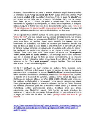 viceversa. Para confirmar en parte lo anterior, el alemán elogió de manera clara
al finlandés: "Estoy muy contento con Kimi". Luego amplió lo anterior: "Hay
un respeto mutuo entre nosotros". Encima a Vettel le gusta "lo directo" que
es Iceman, aunque debe ser en el campo del pilotaje, dado que de puertas
para fuera, yo no lo tildaría de jovial y campechano. Para demostrarlo,
Raikkonen no agasajó a su compañero, no citó su tetracampeonato, ni tampoco
felicidad alguna al formar dúo con Seb. Sencillamente expuso que, "ama a la
F1, pero las cosas no siempre están en nuestras manos". Bueno en el caso del
volante del bólido, con las dos siempre Kimi-Mattias, sin descanso.
Un caso parecido al anterior, aunque no sonó aquella conocida canción titulada
"Stand by me", una que incluso tuvo su película correspondiente, fue el caso
Vettel vs Mark Webber en su época de Red Bull. Como el tiempo avanza y de
paso cura tanto las heridas, dicen, como también los buenos jamones,
confirmado, el australiano nos aclaró lo sucedido por entonces. Resulta que
todo se deterioró poco a poco, desde el año 2010 al 2013, pero el 'Multi 21' de
la carrera malaya, dinamitó definitivamente el contacto entre ellos. El podio y
las declaraciones posteriores, dejaban a las claras el estado anímico de
Webber. Para colmo más tarde, Vettel espetó al aussie que "le respetaba
como piloto pero no como persona". Sin embargo ahora Mark, considera
que fue el equipo el que no hizo las cosas correctamente, al no imponer
autoridad, orden y disciplina sobre el germano. En el último GP de Mónaco
hablaron por fin: "Todo está arreglado", asegura Webber. Bien está lo que
bien acaba… o eso sostienen algunos.
En la F1 confluyen un buen manojo de factores, tanto técnicos, como
monetarios, históricos o de imagen. Y como no hay dos sin tres, de nuevo en lo
que respecta a compañeros de equipo, David Coulthard, acaba de acuñar una
nueva variable a la ecuación formulística; la relación calidad-precio de un piloto.
El nacido en la localidad de Dumfries, Escocia, formó pareja de equipo con
Raikkonen en McLaren allá por los años 2002 al 2004. Desde luego entre ellos
las palabras confraternidad o hermandad, nunca tuvieron razón de ser. Ahora
David piensa que ha llegado el momento del relevo de Kimi en Ferrari. Dos son
los nombres propuestos para ello, el finlandés Valtteri Bottas y el alemán Nico
Hulkenberg, ambos prometedores pilotos. Coulthard cree, por propia
experiencia, que Raikkonen superó hace tiempo su cenit, mientras los
aspirantes no hacen más que crecer. Así que ahora todo gira en torno al precio
a pagar por cada uno de ellos. Sin duda, ¡money makes the world F1 go
around!
http://www.caranddriverthef1.com/formula1/articulos/2015/07/0
2/113205-la-semana-que-vivimos-peligrosamente-verde-que-te-
quiero-verde
 