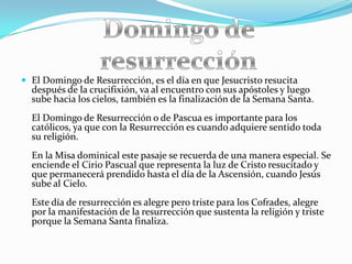  El Domingo de Resurrección, es el día en que Jesucristo resucita
  después de la crucifixión, va al encuentro con sus apóstoles y luego
  sube hacia los cielos, también es la finalización de la Semana Santa.
  El Domingo de Resurrección o de Pascua es importante para los
  católicos, ya que con la Resurrección es cuando adquiere sentido toda
  su religión.
  En la Misa dominical este pasaje se recuerda de una manera especial. Se
  enciende el Cirio Pascual que representa la luz de Cristo resucitado y
  que permanecerá prendido hasta el día de la Ascensión, cuando Jesús
  sube al Cielo.
  Este día de resurrección es alegre pero triste para los Cofrades, alegre
  por la manifestación de la resurrección que sustenta la religión y triste
  porque la Semana Santa finaliza.
 