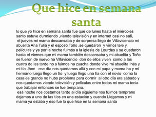 lo que yo hice en semana santa fue que de lunes hasta el miércoles
santo estuve durmiendo ,viendo televisión y en internet casi no salí,
 el jueves mi mama descansaba y de sorpresa llego de Villavicencio mi
abuelita Ana Tulia y el esposo Toño .se quedaron y vimos tele y
películas y ya por la noche fuimos a la iglesia de Lourdes y se quedaron
hasta el viernes que mi mama también descansaba y mi abuelita y Toño
se fueron de nuevo ha Villavicencio don de ellos viven como a las
cuatro de las tarde no s fuimos ha zuacha donde vive mi abuelita Inés y
mi tío Jhon ese día nos quedamos allá y con mi papa y mama ha y mi
hermano luego llego un tío y luego llego una tía con el novio como la
casa es grande no hubo problema para dormir al otro día era sábado y
nos quedamos viendo televisión y películas entre todos mi mama tenia
que trabajar entonces se fue temprano.
 esa noche nos costamos tarde al día siguiente nos fuimos temprano
dejamos a uno de las tíos en una estación y cuando Llegamos y mi
mama ya estaba y eso fue lo que hice en la semana santa
 