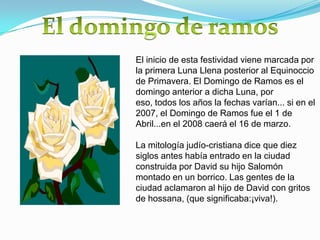 El inicio de esta festividad viene marcada por
la primera Luna Llena posterior al Equinoccio
de Primavera. El Domingo de Ramos es el
domingo anterior a dicha Luna, por
eso, todos los años la fechas varían... si en el
2007, el Domingo de Ramos fue el 1 de
Abril...en el 2008 caerá el 16 de marzo.

La mitología judío-cristiana dice que diez
siglos antes había entrado en la ciudad
construida por David su hijo Salomón
montado en un borrico. Las gentes de la
ciudad aclamaron al hijo de David con gritos
de hossana, (que significaba:¡viva!).
 