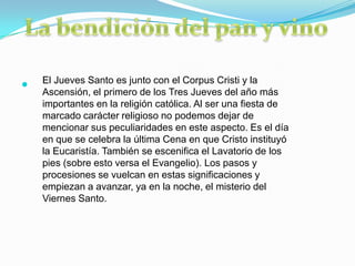 El Jueves Santo es junto con el Corpus Cristi y la

    Ascensión, el primero de los Tres Jueves del año más
    importantes en la religión católica. Al ser una fiesta de
    marcado carácter religioso no podemos dejar de
    mencionar sus peculiaridades en este aspecto. Es el día
    en que se celebra la última Cena en que Cristo instituyó
    la Eucaristía. También se escenifica el Lavatorio de los
    pies (sobre esto versa el Evangelio). Los pasos y
    procesiones se vuelcan en estas significaciones y
    empiezan a avanzar, ya en la noche, el misterio del
    Viernes Santo.
 