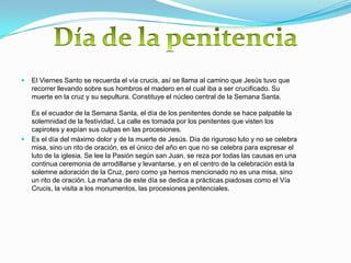    El Viernes Santo se recuerda el vía crucis, así se llama al camino que Jesús tuvo que
    recorrer llevando sobre sus hombros el madero en el cual iba a ser crucificado. Su
    muerte en la cruz y su sepultura. Constituye el núcleo central de la Semana Santa.

    Es el ecuador de la Semana Santa, el día de los penitentes donde se hace palpable la
    solemnidad de la festividad. La calle es tomada por los penitentes que visten los
    capirotes y expían sus culpas en las procesiones.
   Es el día del máximo dolor y de la muerte de Jesús. Día de riguroso luto y no se celebra
    misa, sino un rito de oración, es el único del año en que no se celebra para expresar el
    luto de la iglesia. Se lee la Pasión según san Juan, se reza por todas las causas en una
    continua ceremonia de arrodillarse y levantarse, y en el centro de la celebración está la
    solemne adoración de la Cruz, pero como ya hemos mencionado no es una misa, sino
    un rito de oración. La mañana de este día se dedica a prácticas piadosas como el Vía
    Crucis, la visita a los monumentos, las procesiones penitenciales.
 