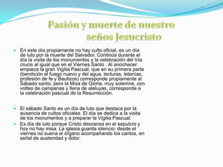  En este día propiamente no hay culto oficial, es un día
  de luto por la muerte del Salvador. Continúa durante el
  día la visita de los monumentos y la celebración del Vía
  crucis al igual que en el Viernes Santo . Al anochecer
  empieza la gran Vigilia Pascual, que en su primera parte
  (bendición el fuego nuevo y del agua, lecturas, letanías,
  profesión de fe y Bautizos) corresponde propiamente al
  Sábado santo; pero la Misa de Gloria, muy solemne, con
  volteo de campanas y llena de aleluyas, corresponde a
  la celebración pascual de la Resurrección.


 El sábado Santo es un día de luto que destaca por la
  ausencia de cultos oficiales. El día se dedica a la visita
  de los monumentos y a preparar la Vigilia Pascual.
 Es día de luto porque Cristo descansa en el sepulcro y
  hoy no hay misa. La iglesia guarda silencio: desde el
  viernes no suena el órgano acompañando los cantos, en
  señal de austeridad y dolor.
 