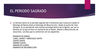 EL PERIODO SAGRADO
 La Semana Santa es el periodo sagrado del cristianismo que transcurre desde el
Domingo de Ramos hasta el Domingo de Resurrección, desde el punto de vista
litúrgico. Es el período de más intensa actividad dentro de la Iglesia, por ser la
Semana en la que se hace un memorial de la Pasión, Muerte y Resurrección de
Jesucristo. Los días que la conforman son los siguientes:
DOMINGO DE RAMOS
LUNES, MARTE Y MIÉRCOLES SANTO
JUEVES SANTO
VIERNES SANTO
SÁBADO DE GLORIA
DOMINGO DE RESURRECCIÓN
 