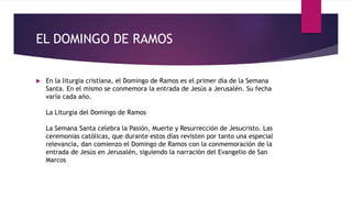 EL DOMINGO DE RAMOS
 En la liturgia cristiana, el Domingo de Ramos es el primer día de la Semana
Santa. En el mismo se conmemora la entrada de Jesús a Jerusalén. Su fecha
varía cada año.
La Liturgia del Domingo de Ramos
La Semana Santa celebra la Pasión, Muerte y Resurrección de Jesucristo. Las
ceremonias católicas, que durante estos días revisten por tanto una especial
relevancia, dan comienzo el Domingo de Ramos con la conmemoración de la
entrada de Jesús en Jerusalén, siguiendo la narración del Evangelio de San
Marcos
 