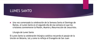 LUNES SANTO
 Una vez comenzada la celebración de la Semana Santa el Domingo de
Ramos, el Lunes Santo es el segundo día de esa semana en que los
cristianos conmemoran la Pasión, Muerte y Resurrección de Jesucristo.
Liturgia de Lunes Santo
El Lunes Santo la celebración litúrgica católica recuerda el pasaje de la
Unción en Betania, tal y como lo refleja el Evangelio de San Juan
 