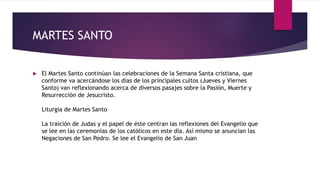MARTES SANTO
 El Martes Santo continúan las celebraciones de la Semana Santa cristiana, que
conforme va acercándose los días de los principales cultos (Jueves y Viernes
Santo) van reflexionando acerca de diversos pasajes sobre la Pasión, Muerte y
Resurrección de Jesucristo.
Liturgia de Martes Santo
La traición de Judas y el papel de éste centran las reflexiones del Evangelio que
se lee en las ceremonias de los católicos en este día. Así mismo se anuncian las
Negaciones de San Pedro. Se lee el Evangelio de San Juan
 