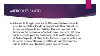 MIÉRCOLES SANTO
 Además, la liturgia católica de Miércoles Santo contempla
este día la celebración de la denominada Misa Crismal, en
la que los obispos de las distintas Diócesis proceden a la
bendición del denominado Santo Crisma, que será utilizado
durante el año para los Bautismos, en la confirmación y en
el Orden Sagrado, el Óleo de los Enfermos, que se utiliza en
la unción de los enfermos, y el Óleo de los Catecúmenos,
que se utiliza en el Bautismo junto con el Crisma.
 