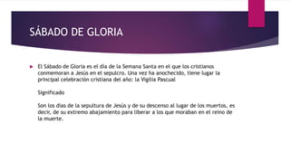 SÁBADO DE GLORIA
 El Sábado de Gloria es el día de la Semana Santa en el que los cristianos
conmemoran a Jesús en el sepulcro. Una vez ha anochecido, tiene lugar la
principal celebración cristiana del año: la Vigilia Pascual
Significado
Son los días de la sepultura de Jesús y de su descenso al lugar de los muertos, es
decir, de su extremo abajamiento para liberar a los que moraban en el reino de
la muerte.
 