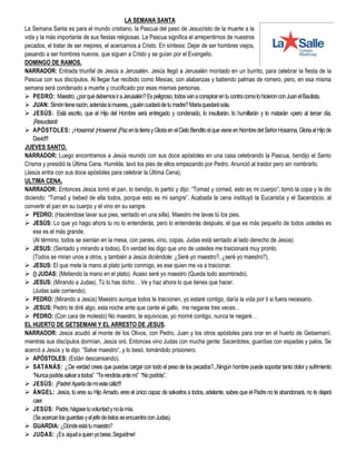 LA SEMANA SANTA
La Semana Santa es para el mundo cristiano, la Pascua del paso de Jesucristo de la muerte a la
vida y la más importante de sus fiestas religiosas. La Pascua significa el arrepentirnos de nuestros
pecados, el tratar de ser mejores, el acercarnos a Cristo. En síntesis: Dejar de ser hombres viejos,
pasando a ser hombres nuevos, que siguen a Cristo y se guían por el Evangelio.
DOMINGO DE RAMOS.
NARRADOR: Entrada triunfal de Jesús a Jerusalén. Jesús llegó a Jerusalén montado en un burrito, para celebrar la fiesta de la
Pascua con sus discípulos. Al llegar fue recibido como Mesías, con alabanzas y batiendo palmas de romero, pero, en esa misma
semana será condenado a muerte y crucificado por esas mismas personas.
 PEDRO: Maestro,¿porquédebemosiraJerusalén?Espeligroso,todosvanaconspirarentucontracomolohicieronconJuanelBautista.
 JUAN: Simóntienerazón,ademássimueres,¿quiéncuidarádetumadre?Maríaquedarásola.
 JESÚS: Está escrito, que el Hijo del Hombre será entregado y condenado, lo insultarán, lo humillarán y lo matarán «pero al tercer día,
¡Resucitará!
 APÓSTOLES: ¡Hosanna!¡Hosanna!¡PazenlatierrayGloriaenelCieloBenditoelquevieneenNombredelSeñorHosanna,GloriaalHijode
David!!!
JUEVES SANTO.
NARRADOR: Luego encontramos a Jesús reunido con sus doce apóstoles en una casa celebrando la Pascua, bendijo el Santo
Crisma y presidió la Última Cena. Humilde, lavó los pies de ellos empezando por Pedro. Anunció al traidor pero sin nombrarlo.
(Jesús entra con sus doce apóstoles para celebrar la Última Cena).
ULTIMA CENA.
NARRADOR: Entonces Jesús tomó el pan, lo bendijo, lo partió y dijo: “Tomad y comed, esto es mi cuerpo”; tomó la copa y la dio
diciendo: “Tomad y bebed de ella todos, porque esto es mi sangre”. Acabada la cena instituyó la Eucaristía y el Sacerdocio, al
convertir el pan en su cuerpo y el vino en su sangre.
 PEDRO: (Haciéndose lavar sus pies, sentado en una silla). Maestro me lavas tú los pies.
 JESÚS: Lo que yo hago ahora tu no lo entenderás, pero lo entenderás después; el que es más pequeño de todos ustedes es
ese es el más grande.
(Al término, todos se sientan en la mesa, con panes, vino, copas, Judas está sentado al lado derecho de Jesús)
 JESUS: (Sentado y mirando a todos). En verdad les digo que uno de ustedes me traicionará muy pronto.
(Todos se miran unos a otros, y también a Jesús diciéndole: ¿Seré yo maestro?, ¿seré yo maestro?).
 JESUS: El que mete la mano al plato junto conmigo, es ese quien me va a traicionar.
 () JUDAS: (Metiendo la mano en el plato). Acaso seré yo maestro (Queda todo asombrado).
 JESUS: (Mirando a Judas), Tú lo has dicho… Ve y haz ahora lo que tienes que hacer.
(Judas sale corriendo).
 PEDRO: (Mirando a Jesús) Maestro aunque todos te traicionen, yo estaré contigo, daría la vida por ti si fuera necesario.
 JESUS: Pedro te diré algo, esta noche ante que cante el gallo, me negaras tres veces…
 PEDRO: (Con cara de molesto) No maestro, te equivocas, yo moriré contigo, nunca te negaré…
EL HUERTO DE GETSEMANI Y EL ARRESTO DE JESUS.
NARRADOR: Jesús acudió al monte de los Olivos, con Pedro, Juan y los otros apóstoles para orar en el huerto de Getsemaní,
mientras sus discípulos dormían, Jesús oró. Entonces vino Judas con mucha gente: Sacerdotes, guardias con espadas y palos. Se
acercó a Jesús y le dijo: “Salve maestro”, y lo besó, tomándolo prisionero.
 APÓSTOLES: (Están descansando).
 SATANÁS: ¿De verdad crees que puedas cargar con todo el peso de los pecados?...Ningún hombre puede soportar tanto dolor y sufrimiento
“Nuncapodrássalvaratodos” “Terendirásantemí” “Nopodrás”.
 JESÚS: ¡Padre!Apartademíestecáliz!!!
 ÁNGEL: Jesús, tú eres su Hijo Amado, eres el único capaz de salvarlos a todos, adelante, sabes que el Padre no te abandonará, no te dejará
caer.
 JESÚS: Padre,hágasetuvoluntadynolamía.
(SeacercanlosguardiasyeljefedeéstosseencuentraconJudas).
 GUARDIA: ¿Dóndeestátumaestro?
 JUDAS: ¡Es aquelaquienyobese,Seguidme!
 