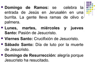  Domingo     de Ramos: se        celebra la
  entrada de Jesús en Jerusalén en una
  burrita. La gente lleva ramas de olivo o
  palmera.
 Lunes,    martes, miércoles y jueves
  Santo: Pasión de Jesucristo.
 Viernes Santo: Crucifixión de Jesucristo.

 Sábado Santo: Día de luto por la muerte
  de Jesucristo.
 Domingo de Resurrección: alegría porque
  Jesucristo ha resucitado.
 