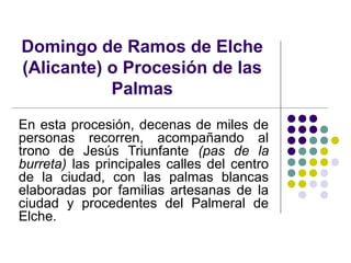 Domingo de Ramos de Elche
(Alicante) o Procesión de las
           Palmas
En esta procesión, decenas de miles de
personas recorren, acompañando al
trono de Jesús Triunfante (pas de la
burreta) las principales calles del centro
de la ciudad, con las palmas blancas
elaboradas por familias artesanas de la
ciudad y procedentes del Palmeral de
Elche.
 