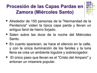 Procesión de las Capas Pardas en
    Zamora (Miércoles Santo)
   Alrededor de 150 personas de la "Hermandad de la
    Penitencia" visten la típica capa parda y llevan un
    antiguo farol de hierro forjado.
   Salen sobre las doce de la noche del Miércoles
    Santo.
   En cuanto aparecen, se hace el silencio en la calle,
    y con la única iluminación de los faroles y la luna
    llena se crea un ambiente lúgubre y sobrecogedor.
    El único paso que llevan es el "Cristo del Amparo" y
    entonan un miserere popular.
 