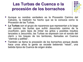 Las Turbas de Cuenca o la
       procesión de los borrachos
   Aunque su nombre verdadero es la Procesión Camino del
    Calvario, la tradición ha hecho que se la conozca como la
    Procesión de las Turbas.
   La Turbas son el grupo de nazarenos que representan a lo largo
    del camino las burlas que sufrió Jesucristo camino de la
    crucifixión, pero lejos de imitar los gritos y posibles insultos
    lanzados a Jesucristo, las Turbas se expresan con el sonido del
    clarín y los toques de los tambores, llamadas en Cuenca
    “clarinas y palillas”.
   También se llama la procesión de los borrachos porque desde
    hace unos años la gente se excede bebiendo “resolí”, una
    bebida típica de Cuenca de origen árabe.
 
