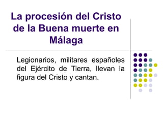 La procesión del Cristo
de la Buena muerte en
        Málaga
 Legionarios, militares españoles
 del Ejército de Tierra, llevan la
 figura del Cristo y cantan.
 