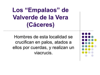 Los “Empalaos” de
Valverde de la Vera
     (Cáceres)
 Hombres de esta localidad se
 crucifican en palos, atados a
ellos por cuerdas, y realizan un
            viacrucis.
 