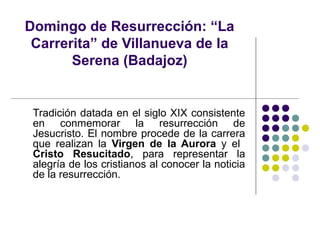 Domingo de Resurrección: “La
 Carrerita” de Villanueva de la
       Serena (Badajoz)


 Tradición datada en el siglo XIX consistente
 en conmemorar la resurrección de
 Jesucristo. El nombre procede de la carrera
 que realizan la Virgen de la Aurora y el
 Cristo Resucitado, para representar la
 alegría de los cristianos al conocer la noticia
 de la resurrección.
 