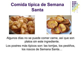 Comida típica de Semana
             Santa




Algunos días no se puede comer carne, así que son
              platos sin este ingrediente.
Los postres más típicos son: las torrijas, los pestiños,
            los roscos de Semana Santa…
 