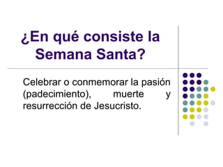 ¿En qué consiste la
  Semana Santa?
Celebrar o conmemorar la pasión
(padecimiento),     muerte    y
resurrección de Jesucristo.
 