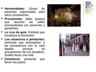    Hermandades: Grupo de
    personas organizadas para
    sacar procesiones.
   Procesiones: tallas (pasos)
    que recorren las calles
    acompañadas por personas y
    penitentes.
   La cruz de guía: Símbolo que
    encabeza la procesión.
   Los nazarenos o penitentes:
    personas que acompañan a
    las procesiones con la cara
    tapada        (porque     se
    avergüenzan de sus pecados).
    Suelen llevar una vela.
   Costaleros: personas que
    llevan los pasos.
 