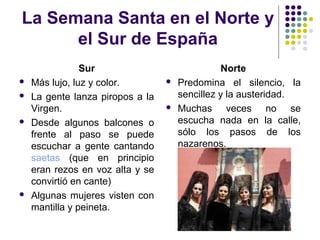 La Semana Santa en el Norte y
      el Sur de España
                Sur                              Norte
   Más lujo, luz y color.           Predomina el silencio, la
   La gente lanza piropos a la       sencillez y la austeridad.
    Virgen.                          Muchas veces no se
   Desde algunos balcones o          escucha nada en la calle,
    frente al paso se puede           sólo los pasos de los
    escuchar a gente cantando         nazarenos.
    saetas (que en principio
    eran rezos en voz alta y se
    convirtió en cante)
   Algunas mujeres visten con
    mantilla y peineta.
 