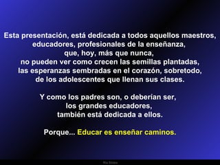 Esta presentación, está dedicada a todos aquellos maestros,
        educadores, profesionales de la enseñanza,
                 que, hoy, más que nunca,
     no pueden ver como crecen las semillas plantadas,
    las esperanzas sembradas en el corazón, sobretodo,
         de los adolescentes que llenan sus clases.

         Y como los padres son, o deberían ser,
               los grandes educadores,
             también está dedicada a ellos.

           Porque... Educar es enseñar caminos.


                           Ria Slides
 