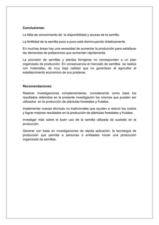 Conclusiones:
La falta de conocimiento de la disponibilidad y acceso de la semilla.
La fertilidad de la semilla poco a poco está disminuyendo drásticamente.
En muchas áreas hay una necesidad de aumentar la producción para satisfacer
las demandas de poblaciones que aumentan rápidamente.
La provisión de semillas y plantas forrajeras no corresponden a un plan
organizado de producción. En consecuencia el mercado de semillas se realiza
con materiales, de muy baja calidad que no garantizan al agricultor el
establecimiento económico de sus praderas.
.
Recomendaciones:
Realizar investigaciones complementarias, considerando como base los
resultados obtenidos en la presente investigación los mismos que pueden ser
utilizados en la producción de plántulas forestales y frutales.
Implementar nuevas técnicas no tradicionales que ayuden a reducir los costos
y lograr mejores resultados en la producción de plántulas forestales y frutales.
Investigar más sobre el buen uso de la semilla utilizada de sustrato en la
producción.
Generar con base en investigaciones de rápida aplicación, la tecnología de
producción que permita a personas o entidades iniciar una producción
organizada de semillas.
 