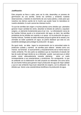Justificación:
Este proyecto se lleva a cabo, para ver la vida, desarrolloy un proceso de
germinación de una semilla, viendo los cambios y anotando nuestras
observaciones y notando el crecimiento de una nueva planta; y todo para que
nosotros nos demos cuenta de lo mucho que puede hacer la naturaleza en
nuestro alrededor, lo cual o pocos les interesa mucho.
Ya que las semillas dan origen a muchas plantas como árboles que plantados
generan mayor cantidad de viento, absorben el dióxido de carbono y expulsan
oxígeno, un elemento fundamental para el ser vivo. La reforestación cerca de
las fuentes hídricas ayuda a la conservación del agua, es decir, las semillas
portadores de los árboles son soporte o un apoyo en la producción de agua o
fuentes hídricas. También se debe reforestar porque la gente de la vereda y los
animales se están quedando sin agua; se podría destacar que esta es una
excelente estrategia para proteger la producción de agua.
De igual modo se debe lograr la concienciación de la comunidad sobre la
protección cuidado y siembra de semillas para obtener árboles como una
manera de fomentar el acercamiento y empoderamiento de la misma hacia el
medio ambiente. Por otra parte se establece que es importante el estudio del
tipo de suelo del lugar donde se va a reforestar puesto que para que un árbol
pueda crecer adecuadamente necesita plantarse sobre un suelo
correspondiente a sus características y condiciones. Por consiguiente lo que
se pretende con la elaboración de este proyecto es reforestar una zona cerca
de una fuente hídrica para generar mayor producción de agua de mejor calidad
y que en ese ambiente haya buen desarrollo de oxígeno, con la utilización de
árboles que tienen unas características benéficas a la producción de agua.
 