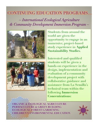 ~ Regenerative Living 
           Community Workshop Series ~




  La Semilla is a gathering point for educators, students,
  families, and technical professionals to offer their skills,
    knowledge, experiences and visions to the collective
manifestation of an Educational Center that speaks directly to
      the needs of San Jose del Cabo and our times…


                                   NUTRITION
           GARDEN ECOLOGY

     URBAN GARDENING           AGROFORESTRY


                 GREEN ARCHITECTURE
 