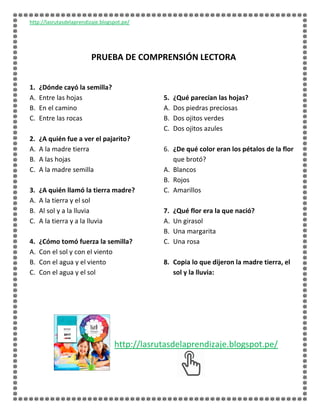 http://lasrutasdelaprendizaje.blogspot.pe/
PRUEBA DE COMPRENSIÓN LECTORA
1. ¿Dónde cayó la semilla?
A. Entre las hojas
B. En el camino
C. Entre las rocas
2. ¿A quién fue a ver el pajarito?
A. A la madre tierra
B. A las hojas
C. A la madre semilla
3. ¿A quién llamó la tierra madre?
A. A la tierra y el sol
B. Al sol y a la lluvia
C. A la tierra y a la lluvia
4. ¿Cómo tomó fuerza la semilla?
A. Con el sol y con el viento
B. Con el agua y el viento
C. Con el agua y el sol
5. ¿Qué parecían las hojas?
A. Dos piedras preciosas
B. Dos ojitos verdes
C. Dos ojitos azules
6. ¿De qué color eran los pétalos de la flor
que brotó?
A. Blancos
B. Rojos
C. Amarillos
7. ¿Qué flor era la que nació?
A. Un girasol
B. Una margarita
C. Una rosa
8. Copia lo que dijeron la madre tierra, el
sol y la lluvia:
http://lasrutasdelaprendizaje.blogspot.pe/