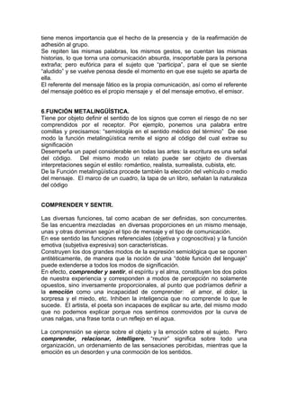 tiene menos importancia que el hecho de la presencia y de la reafirmación de
adhesión al grupo.
Se repiten las mismas palabras, los mismos gestos, se cuentan las mismas
historias, lo que torna una comunicación absurda, insoportable para la persona
extraña; pero eufórica para el sujeto que “participa”, para el que se siente
“aludido” y se vuelve penosa desde el momento en que ese sujeto se aparta de
ella.
El referente del mensaje fático es la propia comunicación, así como el referente
del mensaje poético es el propio mensaje y el del mensaje emotivo, el emisor.
6.FUNCIÓN METALINGÜÍSTICA.
Tiene por objeto definir el sentido de los signos que corren el riesgo de no ser
comprendidos por el receptor. Por ejemplo, ponemos una palabra entre
comillas y precisamos: “semiología en el sentido médico del término” De ese
modo la función metalingüística remite el signo al código del cual extrae su
significación
Desempeña un papel considerable en todas las artes: la escritura es una señal
del código. Del mismo modo un relato puede ser objeto de diversas
interpretaciones según el estilo: romántico, realista, surrealista, cubista, etc.
De la Función metalingüística procede también la elección del vehículo o medio
del mensaje. El marco de un cuadro, la tapa de un libro, señalan la naturaleza
del código
COMPRENDER Y SENTIR.
Las diversas funciones, tal como acaban de ser definidas, son concurrentes.
Se las encuentra mezcladas en diversas proporciones en un mismo mensaje,
unas y otras dominan según el tipo de mensaje y el tipo de comunicación.
En ese sentido las funciones referenciales (objetiva y cognoscitiva) y la función
emotiva (subjetiva expresiva) son características.
Construyen los dos grandes modos de la expresión semiológica que se oponen
antitéticamente, de manera que la noción de una “doble función del lenguaje”
puede extenderse a todos los modos de significación.
En efecto, comprender y sentir, el espíritu y el alma, constituyen los dos polos
de nuestra experiencia y corresponden a modos de percepción no solamente
opuestos, sino inversamente proporcionales, al punto que podríamos definir a
la emoción como una incapacidad de comprender: el amor, el dolor, la
sorpresa y el miedo, etc. Inhiben la inteligencia que no comprende lo que le
sucede. El artista, el poeta son incapaces de explicar su arte, del mismo modo
que no podemos explicar porque nos sentimos conmovidos por la curva de
unas nalgas, una frase tonta o un reflejo en el agua.
La comprensión se ejerce sobre el objeto y la emoción sobre el sujeto. Pero
comprender, relacionar, intelligere, “reunir” significa sobre todo una
organización, un ordenamiento de las sensaciones percibidas, mientras que la
emoción es un desorden y una conmoción de los sentidos.
 