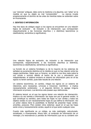 Las “ciencias” antiguas, tales como la medicina o la alquimia, son “artes” en la
medida en que su objeto es mal “comprendido” . La ciencia invade
progresivamente el dominio de las artes de mientras éstas se extienden sobre
en inconsciente.
8. SENTIDO E INFORMACIÓN
Hay tres tipos de códigos según si los signos se encuentran en una relación
lógica de exclusión , de inclusión o de intersección, que corresponden
respectivamente a las funciones diacrítica ( o distintiva) taxonómica (o
clasificatoria), semántica (o significativa).
Una relación lógica de exclusión, de inclusión o de interacción que
corresponde, respectivamente, a las funciones diacrítica (o distintiva),
taxonómica (o clasificatoria), semántica (o significativa).
La función de un sistema fonológico (y de la mayoría de los sistemas de
señales) es puramente distintiva en la medida en que no hay relación entre los
rasgos pertinentes. Saber que un fonema es labial no nos dice nada sobre la
voz (sorda o sonora) debido al hecho de la voz y articulación son
independientes: el sistema encierra el máximo de información pero en él los
signos no tienen sentido, pues éste resulta de una relación.
Un sistema taxonómica, en cambio, integra los signos en un sistema de
relaciones, pero necesarias, unívocas e inclusivas: mamíferos e implica
necesariamente vertebrados y el segundo término no agrega ninguna
información al primero. Los términos sólo poseen aquí definiciones.
El sistema lexical, en el que los signos tienen una relación de intersección,
implica a la vez sentido e información: las hojas son por lo general verdes lo
que constituye su sentido), pero todas las hojas no son verdes y todos los
objetos verdes no son necesariamente hojas (lo que defina la información. Así
un pintor clásico tiene la posibilidad, la libertad de presentar hojas verdes,
amarillas, púrpuras. Pero existen otros sistemas: aquel en el que las hojas
serán única y necesariamente verdes, aquél en el que serán cualquier cosa.
Cuanto más significante es un código, es más restringido, estructurado,
socializado, e inversamente. Ahora bien, el contenido de información de un
mensaje y la redundancia (o perdida de información) que es su corolario son
 