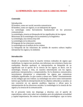 1
LA SEMIOLOGÍA: OJOS PARA LEER EL LIBRO DEL MUNDO
Contenido
Introducción
El hombre, como ser social, necesita comunicarse
El hombre, como ser sígnico, es un intérprete de signos
La semiología como herramienta fundamental en los procesos
comunicativos
La semiología, ciencia en búsqueda de los significados de los signos
Relaciones de la semiología con la semántica y la lingüística
La semiología, una ciencia muy útil
La semiología en la educación
El lenguaje de las relaciones sociales
La semiología en el análisis de los relatos
La búsqueda de las relaciones de sentido de nuestra cultura implica
interpretar los signos y lo símbolos
Introducción
Desde el nacimiento hasta la muerte vivimos rodeados de signos que
simbolizan. Lo signos nos acechan, nos informan, nos orientan y hasta nos
confunden. Nuestro quehacer es interpretarlos en búsqueda de su
significado con el aporte de la ciencia de los signos, es decir, con la
semiología. Gracias a ésta, en nuestra interrelación con los signos,
podremos interpretarlos y comprenderlos. En la dinámica comunicativa
necesitamos interpretar y comprender los signos que comunican
múltiples significados. Lo que vemos y oímos nos “habla” constantemente
en los códigos que nos rodean. La semiología nos sirve como instrumento
teórico que facilita la interpretación de los objetos culturales y sociales; se
nos convierte en un aparato analítico, riguroso y eficaz para la
interpretación de los discursos sociales. La semiología es la ciencia de los
signos y la ciencia de la comunicación.
En el presente texto me dispongo a disertar, con el aporte de
especialistas, sobre este saber tan complejo, pero de palpitante actualidad
y capital importancia. Sin entrar en honduras semiológicas –que es tarea
 