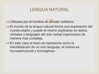 LENGUA NATURAL

                          
 Utilizada por el hombre en el trato cotidiano.
 El mundo de la lengua natural forma una duplicación del
  mundo-objeto y puede él mismo duplicarse en textos
  verbales y lenguajes del arte verbal organizados de
  manera mas compleja.
 En este caso el texto se representa como la
  manifestación de un solo lenguaje, el mismo es
  homoestructural y homogéneo-
 