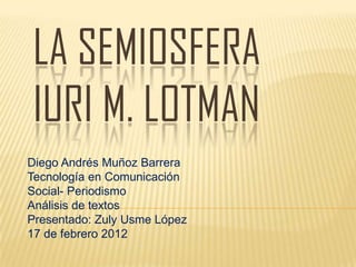 LA SEMIOSFERA
IURI M. LOTMAN
Diego Andrés Muñoz Barrera
Tecnología en Comunicación
Social- Periodismo
Análisis de textos
Presentado: Zuly Usme López
17 de febrero 2012
 