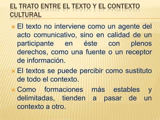 EL TRATO ENTRE EL TEXTO Y EL CONTEXTO
CULTURAL
 El texto no interviene como un agente del
  acto comunicativo, sino en calidad de un
  participante    en    éste   con  plenos
  derechos, como una fuente o un receptor
  de información.
 El textos se puede percibir como sustituto
  de todo el contexto.
 Como     formaciones más estables y
  delimitadas, tienden a pasar de un
  contexto a otro.
 
