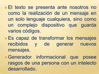  El texto se presenta ante nosotros no
  como la realización de un mensaje en
  un solo lenguaje cualquiera, sino como
  un complejo dispositivo que guarda
  varios códigos.
 Es capaz de transformar los mensajes
  recibidos y de generar nuevos
  mensajes.
 Generador informacional que posee
  rasgos de una persona con un intelecto
  desarrollado.
 