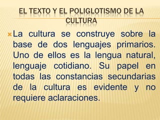 EL TEXTO Y EL POLIGLOTISMO DE LA
               CULTURA
 La cultura se construye sobre la
 base de dos lenguajes primarios.
 Uno de ellos es la lengua natural,
 lenguaje cotidiano. Su papel en
 todas las constancias secundarias
 de la cultura es evidente y no
 requiere aclaraciones.
 