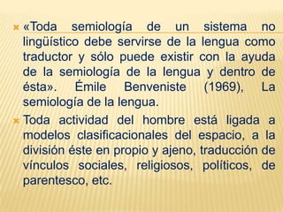  «Toda semiología de un sistema no
  lingüístico debe servirse de la lengua como
  traductor y sólo puede existir con la ayuda
  de la semiología de la lengua y dentro de
  ésta». Émile Benveniste (1969), La
  semiología de la lengua.
 Toda actividad del hombre está ligada a
  modelos clasificacionales del espacio, a la
  división éste en propio y ajeno, traducción de
  vínculos sociales, religiosos, políticos, de
  parentesco, etc.
 